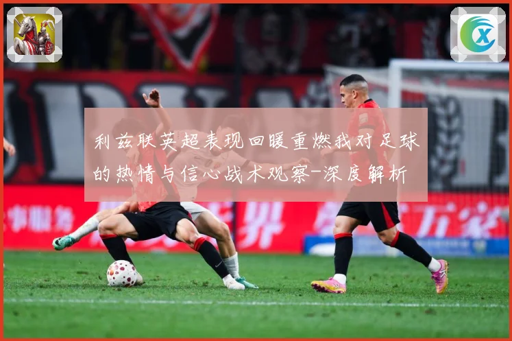利兹联英超表现回暖重燃我对足球的热情与信心战术观察-深度解析