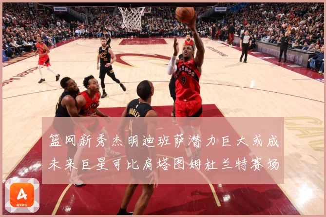 篮网新秀杰明迪班萨潜力巨大或成未来巨星可比肩塔图姆杜兰特赛场复盘-深度解析