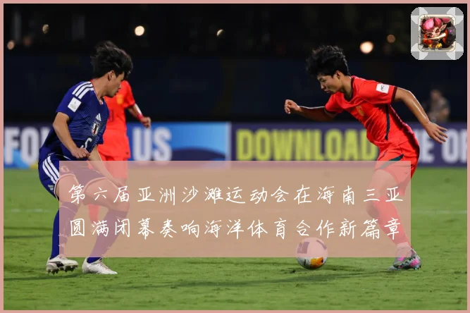 第六届亚洲沙滩运动会在海南三亚圆满闭幕奏响海洋体育合作新篇章战术观察-深度解析