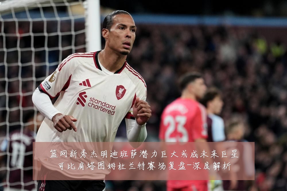 篮网新秀杰明迪班萨潜力巨大或成未来巨星可比肩塔图姆杜兰特赛场复盘-深度解析